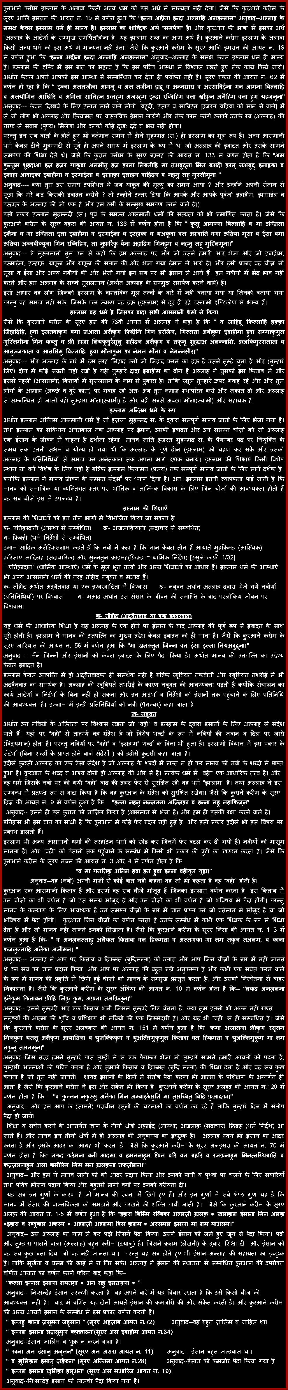 Text Box: क़ुरआने करीम इस्लाम के अलावा किसी अन्य धर्म को इस अर्थ मे मान्यता नही देता। जैसे कि क़ुरआने करीम के सूरए आलि इमरान की आयत न. 19 में वर्णन हुआ कि �इन्ना अद्दीना इन्दा अल्लाहि अलइस्लाम� अनुवाद--अल्लाह के समक्ष केवल इस्लाम धर्म ही मान्य है। इस्लाम का शाब्दिक अर्थ �समर्पण� है। और क़ुरआन की भाषा में इसका अर्थ �अल्लाह के आदेशों के सम्मुख समर्पित�होना है। यह इस्लाम शब्द का आम अर्थ है। क़ुरआने करीम इस्लाम के अलावा किसी अन्य धर्म को इस अर्थ मे मान्यता नही देता। जैसे कि क़ुरआने करीम के सूरए आलि इमरान की आयत न. 19 में वर्णन हुआ कि �इन्ना अद्दीना इन्दा अल्लाहि अलइस्लाम� अनुवाद--अल्लाह के समक्ष केवल इस्लाम धर्म ही मान्य है। इस्लाम की दृष्टि में इस बात का महत्व है कि इस पवित्र आस्था में विश्वास रखते हुए नेक कार्य किये जाये। अर्थात केवल अपने आपको इस आस्था से सम्बन्धित कर देना ही पर्याप्त नही है। सूरए बक़रा की आयत न. 62 में वर्णन हो रहा है कि � इन्ना अललज़ीना आमनू व अल लज़ीना हादू व अन्नसारा व अस्साबिईना मन आमना बिल्लाहि व अलयौमिल आखिरि व अमिला सालिहन फ़लहुम अजरुहुम इन्दा रब्बिहिम वला खौफ़ुन अलैहिम वला हुम यहज़नूना� अनुवाद--- केवल दिखावे के लिए ईमान लाने वाले लोगो, यहूदी, ईसाइ व साबिईन [हज़रत यहिया को मान ने वाले] में से जो लोग भी अल्लाह और क़ियामत पर वास्तविक ईमान लायेंगे और नेक काम करेंगे उनको उनके रब (अल्लाह) की तरफ़ से सवाब (पुण्य) मिलेगा और उनको कोई दुखः दर्द व भय नही होगा।परन्तु इन सब बातों के होते हुए भी वर्तमान समय में दीने मुहम्मद (स.) ही इस्लाम का मूल रूप है। अन्य आसमानी धर्म केवल दीने मुहम्मदी से पूर्व ही अपने समय में इस्लाम के रूप में थे, जो अल्लाह की इबादत ओर उसके सामने समर्पण की शिक्षा देते थे। जैसे कि क़ुऱाने करीम के सूरए बक़रह की आयत न. 133 में वर्णन होता है कि �अम कुन्तुम शुहदाआ इज़ हज़र याक़ूबा अलमौतु इज़ क़ाला लिबनीहि मा तअबुदूना मिन बअदी क़ालू नअबुदु इलाहका व इलाहा आबाइका इब्राहीमा व इस्माईला व इस्हाक़ा इलाहन वाहिदन व नहनु लहु मुस्लीमूना � अनुवाद---- क्या तुम उस समय उपस्थित थे जब याक़ूब की मृत्यु का समय आया ? और उन्होंने अपनी संतान से पूछा कि मेरे बाद किसकी इबादत करोगे ? तो उन्होने उत्तर दिया कि आपके और आपके पूर्वजो इब्राहीम, इस्माईल व इस्हाक़ के अल्लाह की जो एक है और हम उसी के सम्मुख समर्पण करने वाले हैं।)इसी प्रकार इस्लामें मुहम्मदी (स.) पूर्व के समस्त आसमानी धर्मों की सत्यता को भी प्रमाणित करता है। जैसे कि क़ुरआने करीम के सूरए बक़रा की आयत न. 136 में वर्णन होता है कि � क़ूलू आमन्ना बिल्लाहि व मा उन्ज़िला इलैना व मा उन्ज़िला इला इब्राहीमा व इस्माईला व इस्हाक़ा व यअक़ूबा वल अस्बाति वमा ऊतिया मूसा व ईसा वमा ऊतिया अन्नबीय्यूना मिन रब्बिहिम, ला नुफ़र्रिक़ु बैना अहादिम मिनहुम व नहनु लहू मुस्लिमूना।�अनुवाद--- ऐ मुस्लमानों तुम उन से कहो कि हम अल्लाह पर और जो उसने हमारी ओर भेजा और जो इब्राहीम, इस्माईल, इस्हाक़, याक़ूब और याक़ूब की संतान की ओर भेजा गया ईमान ले आये हैं। और इसी प्रकार वह चीज़ जो मूसा व ईसा और अन्य नबीयों की ओर भेजी गयी इन सब पर भी ईमान ले आये हैं। हम नबीयों में भेद भाव नही करते और हम अल्लाह के सच्चे मुसलमान (अर्थात अल्लाह के सम्मुख समर्पण करने वाले) हैं।इसी आधार वह लोग जिनको इस्लाम के वास्तविक मूल तत्वों के बारे में नही बताया गया या जिनको बताया गया परन्तु वह समझ नही सके, जिसके फल स्वरूप वह हक़ (इस्लाम) से दूर ही रहे इस्लामी दृष्टिकोण से क्षम्य हैं। इस्लाम वह धर्म है जिसका वादा सभी आसमानी धर्मों ने कियाजैसे कि क़ुरआने करीम के सूरए हज की 78वी आयत में अल्लाह ने कहा है कि � व जाहिदू फ़िल्लाहि हक़्क़ा जिहादिहि, हुवा इजतबाकुम वमा जआला अलैकुम फ़िद्दीनि मिन हरजिन, मिल्लता अबीकुम इब्राहीमा हुवा सम्माकुमुल मुस्लिमीना मिन क़ब्लु व फ़ी हाज़ा लियकूनुर्रसूलु शहीदन अलैकुम व तकूनू शुहदाअ अलन्नासि, फ़अक़िमुस्सलाता व आतुज़्ज़काता व आतसिमु बिल्लाहि, हुवा मौलाकुम फ़ा नेमल मौला व नेमन्नसीर।�अनुवाद--- और अल्लाह के बारे में इस तरह जिहाद करो जो जिहाद करने का हक़ है उसने तुम्हे चुना है और (तुम्हारे लिए) दीन में कोई सख्ती नही रखी है यही तुम्हारे दादा इब्राहीम का दीन है अल्लाह ने तुमको इस किताब में और इससे पहली (आसमानी) किताबों में मुसलमान के नाम से पुकारा है। ताकि रसूल तुम्हारे ऊपर गवाह रहे और और तुम लोगों के आमाल (अच्छे व बुरे काम) पर गवाह रहो अतः अब तुम नमाज़ स्थापरित करो और ज़कात दो और अल्लाह से सम्बन्धित हो जाओ वही तुम्हारा मौला(स्वामी) है और वही सबसे अच्छा मौला(स्वामी) और सहायक है।इस्लाम अन्तिम धर्म के रूप&nbsp;अर्थात इस्लाम अन्तिम आसमानी धर्म है जो हज़रत मुहम्मद स. के द्वारा समपूर्ण मानव जाती के लिए भेजा गया है। तथा इस्लाम का संविधान अनंतकाल तक अल्लाह पर ईमान, उसकी इबादत और उन समस्त चीज़ों को जो अल्लाह एक इंसान के जीवन में चाहता है दर्शाता रहेगा। मानव जाति हज़रत मुहम्मद स. के पैगम्बर पद पर नियुक्ति के समय तक इतनी सक्षम व योग्य हो गया थी कि अल्लाह के पूर्ण दीन (इस्लाम) को ग्रहण कर सके और उसको अल्लाह के प्रतिनिधियों से समझ कर अनंतकाल तक अपना मार्ग दर्शक बनाये। इस्लाम की शिक्षाऐं किसी विशेष स्थान या वर्ग विशेष के लिए नही हैं बल्कि इस्लाम क़ियामत (प्रलय) तक सम्पूर्ण मानव जाती के लिए मार्ग दर्शक है। क्योंकि इस्लाम ने मानव जीवन के समस्त संदर्भों पर ध्यान दिया है। अतः इस्लाम इतनी व्यापकता पाई जाती है कि मानव को समाजिक या व्यक्तिगत स्तर पर, भौतिक व आत्मिक विकास के लिए जिन चीज़ों की आवश्यक्ता होती हैं वह सब चीज़े इस में उपलब्ध है।&nbsp;इस्लाम की शिक्षाऐंइस्लाम की शिक्षाओं को इन तीन भागो में विभाजित किया जा सकता है क- एतिक़ादाती (आस्था से सम्बंधित)    ख- अखलाक़ियाती (सदाचार से सम्बंधित)ग- फ़िक़्ही (धर्म निर्देशों से सम्बंधित)इमाम सादिक़ अलैहिस्सलाम कहते हैं कि नबी ने कहा है कि ज्ञान केवल तीन हैं आयाते मुहकिमह (आस्थिक), फ़रिज़ाए आदिलह (सदाचारिक) और सुन्नतुन क़ाइमह(फ़िक़्ह = धार्मिक निर्देश) [उसूले काफ़ी 1/32]� एतिक़ादात� (धार्मिक आस्थाऐं) धर्म के मूल भूत तत्वों और अन्य शिक्षाओं का आधार हैं। इस्लाम धर्म की आस्थाऐं भी अन्य आसमानी धर्मों की तरह तौहीद नबूवत व मआद हैं।क- तौहीद अर्थात अद्वैतवाद या एक इश्वरवादिता में विश्वास    ख- नबूवत अर्थात अल्लाह द्वारा भेजे गये नबीयों(प्रतिनिधियों) पर विश्वास     ग- मआद अर्थात इस संसार के जीवन की समाप्ति के बाद परलोकिय जीवन पर विशवास।क- तौहीद (अद्वैतवाद या एक इश्वरवाद)यह धर्म की आधारिक शिक्षा है यह अल्लाह के एक होने पर ईमान के बाद अल्लाह की पूर्ण रूप से इबादत के साथ पूरी होती है। इस्लाम ने मानव की उतपत्ति का मुख्य उद्देश केवल इबादत को ही माना है। जैसे कि क़ुरआने करीम के सूरए ज़ारियात की आयत न. 56 में वर्णन हुआ कि �मा ख़लक़्तुल जिन्ना वल इंसा इल्ला लियअबुदूना।�अनुवाद -- मैंने जिन्नों और इंसानों को केवल इबादत के लिए पैदा किया है। अर्थात मानव की उतपत्ति का उद्देश्य केवल इबादत है।इस्लाम केवल उतपत्ति में ही अद्वैतवादका ही समर्थक नही है बल्कि रबूबियत तकवीनी और रबूबियत तशरीई मे भी अद्वैतवाद का समर्थक है। अल्लाह की रबूबियते तशरीई के काऱण नबूवत की आवश्यक्ता पड़ती है क्योंकि संचालन का कार्य आदेशों व निर्देशों के बिना नही हो सकता और इन आदेशों व निर्देशो को इंसानों तक पहुँचाने के लिए प्रतिनिधि की आवश्यक्ता है। इस्लाम में इन्ही प्रतिनिधियों को नबी (पैगम्बर) कहा जाता है।ख- नबूवतअर्थात उन नबियों के अस्तित्व पर विश्वास रखना जो �वही� व इलहाम के द्वारा इंसानों के लिए अल्लाह से संदेश पाते हैं। यहाँ पर �वही� से तात्पर्य वह संदेश है जो विशेष शब्दों के रूप में नबियों की ज़बान व दिल पर जारी (विद्यमान) होता है। परन्तु नबियों पर �वही� व �इलहाम� शब्दों के बिना भी हुआ है। इस्लामी विधान में इस प्रकार के संदेशों (बिना शब्दों के प्राप्त होने वाले संदेशों ) को हदीसे क़ुदसी कहा जाता है।हदीसे क़ुदसी अल्लाह का एक ऐसा संदेश है जो अल्लाह के शब्दों में प्राप्त न हो कर मानव को नबी के शब्दों में प्राप्त हुआ है। क़ुरआन के शब्द व आश्य दोनों ही अल्लाह की ओर से है। प्रत्येक धर्म में �वही� एक आधारिक तत्व है। और वह धर्म जिसके नबी पर की गयी �वही� बाद की उलट फेर से सुरक्षित रही वह धर्म �इस्लाम� है। तथा अल्लाह ने इस सम्बन्ध में प्रत्य़क्ष रूप से वादा किया है कि वह क़ुरआन के संदेश को सुरक्षित रखेगा। जैसे कि क़ुराने करीम के सूरए हिज्र की आयत न. 9 में वर्णन हुआ है कि  &nbsp;�इन्ना नहनु नज़्ज़लना अज़्ज़िक्रा व इन्ना लहु लहाफ़िज़ून�&nbsp;अनुवाद-- हमने ही इस क़ुरान को नाज़िल किया है (आसमान से भेजा है) और हम ही इसकी रक्षा करने वाले हैं।इतिहास भी इस बात का साक्षी है कि क़ुरआन में कोई फेर बदल नही हुई है। और इसी प्रकार हदीसें भी इस विषय पर प्रकाश डालती हैं।इस्लाम भी अन्य आसमानी धर्मों की तरह(उन धर्मों को छोड़ कर जिनमें फेर बदल कर दी गयी है) नबीयों को मासूम मानता है। और �वही� को इंसानों तक पहुँचाने के सम्बंध मे किसी भी प्रकार की त्रुटी का खण्डन करता है। जैसे कि क़ुरआने करीम के सूरए नज्म की आयत न. 3 और 4 में वर्णन होता है कि �व मा यनतिक़ु अनिल हवा इन हुवा इल्ला वहीयुन यूहा।�अनुवाद--वह (नबी) अपनी मर्ज़ी से कोई बात नही कहता वह जो भी कहता है वह �वही� होती है।क़ुरआन एक आसमानी किताब है और इसमें वह सब चीज़े मौजूद हैं जिनका इस्लाम वर्णन करता है। इस किताब में उन चीज़ों का भी वर्णन है जो इस समय मौजूद हैं और उन चीज़ों का भी वर्णन है जो भविषय में पैदा होंगी। परन्तु मानव के कल्याण के लिए आवश्यक है उन समस्त चीज़ो के बारे में ज्ञान प्राप्त करे जो वर्तमान में मौजूद हैं या जो भविषय में पैदा होंगी। &nbsp;क़ुरआन जिन चीज़ों का वर्णन करता है उनके सम्बंध में कभी एक शिक्षक के रूप मे शिक्षा देता है और जो मानव नही जानते उनको सिखाता है। जैसे कि क़ुरआने करीम के सूरए निसा की आयत न. 113 में वर्णन हुआ है कि- � व अनज़लल्लाहु अलैकल किताबा वल हिकमता व अल्लमका मा लम तकुन तअलम, व काना फ़ज़लुल्लाहि अलैका अज़ीमन। �अनुवाद--- अल्लाह ने आप पर किताब व हिकमत (बुद्धिमत्ता) को उतारा और आप जिन चीज़ों के बारे में नही जानते थे उन सब का ज्ञान प्रदान किया। और आप पर अल्लाह की बहुत बड़ी अनुकम्पा है और कभी एक सचेत करने वाले के रूप में मानव की प्रकृति में छिपी हुई चीज़ों को मानव के सम्मुख प्रस्तुत करता है, और उसको निश्चेतना से बाहर निकालता है। जैसे कि क़ुरआने करीम के सूरए अंबिया की आयत न. 10 मे वर्णन होता है कि-- �लक़द अनज़लना इलैकुम किताबन फ़ीहि ज़िक्रु कुम, अफ़ला तअक़िलून।�अनुवाद-- हमने तुम्हारी ओर एक किताब भेजी जिसमें तुम्हारे लिए चेतना है, क्या तुम इतनी भी अक़्ल नही रखते।मनुष्यों की आत्मा की शुद्धि व प्रशिक्षण भी नबियों की एक ज़िम्मेदारी है। और यह भी �वही� से ही सम्बंधित है। जैसे कि क़ुरआने करीम के सूरए अलबक़रा की आयत न. 151 में वर्णन हुआ है कि �कमा अरसलना फ़ीकुम रसूलन मिनकुम यतलू अलैकुम आयातिना व युज़क्किकुम व युअल्लिमुकुमुल किताबा वल हिकमता व युअल्लिमुकुम मा लम तकुनू तअलमून।� अनुवाद--जिस तरह हमने तुम्हारे पास तुम्ही में से एक पैगम्बर भेजा जो तुम्हारे सामने हमारी आयतों को पढ़ता है, तुम्हारी आत्माओं को पवित्र करता है और तुमको किताब व हिकमत (बुद्धि मत्ता) की शिक्षा देता है और वह सब कुछ बताता है जो तुम नही जानते। &nbsp;शायद इंसानों के दिलों में संतोष पैदा करना भी आत्मा के प्रशिक्षण के अन्तर्गत ही आता है जैसे कि क़ुरआने करीम ने इस ओर संकेत भी किया है। क़ुरआने करीम के सूरए अलहूद की आयत न.120 में वर्णन होता है कि� &nbsp;�व कुल्लन नक़ुस्सु अलैका मिन अम्बाइर्रुसुलि मा तुसब्बितु बिहि फ़ुआदका।�&nbsp;अनुवाद-- और हम आप के (सामने) पराचीन रसूलों की घटनाओं का वर्णन कर रहे हैं ताकि तुम्हारे दिल में संतोष पैदा हो जाये।&nbsp;शिक्षा व सचेत करने के अन्तर्गत ज्ञान के तीनों क्षेत्रों अक़ाईद (आस्था) अख़लाक़ (सदाचार) फ़िक़्ह (धर्म निर्देश) आ जाते हैं। और मानव इन तीनो क्षेत्रों में ही अल्लाह की अनुकम्पा का इच्छुक है। &nbsp;अल्लाह स्वयं भी इंसान का आदर करता है और इसके आदर का आग्रह भी करता है। जैसे कि क़ुरआने करीम के सूरए अलइसरा की आयत न. 70 में वर्णन होता है कि� लक़द कर्रमना बनी आदमा व हमलनाहुम फ़िल बर्रि वल बहरि व रज़क़नाहुम मिनत्तय्यिबाति व फ़ज़्ज़लनाहुम अला कसीरिम मिम मन ख़लक़ना तफ़ज़ीलन।�&nbsp;अनुवाद-- और हम ने मानव जाती को को आदर प्रदान किया और उनको पानी व पृथ्वी पर चलने के लिए सवारियाँ तथा पवित्र भोजन प्रदान किया और बहुतसे प्राणी वर्गों पर उनको वरीयता दी।&nbsp;यह सब उन गुणों के कारण है जो मानव की रचना में छिपे हुए हैं। और इन गुणों में सर्व श्रेष्ठ गुण यह है कि मानव में संसार की वास्तविकता को समझने और परखने की शक्ति पायी जाती है। &nbsp;जैसे कि क़ुरआने करीम के सूरए अलक़ की आयत न. 1-5 में वर्णन हुआ है कि �इक़रा बिस्मि रब्बिका अल्लज़ी ख़लक़ * ख़लाक़ल इंसाना मिन अलक़ *इक़रा व रब्बुकल अकरम * अल्लज़ी अल्लमा बिल क़लम * अल्लमल इंसाना मा लम याअलम।�&nbsp;अनुवाद-- उस अल्लाह का नाम ले कर पढ़ो जिसने पैदा किया। उसने इंसान को जमे हुए ख़ून से पैदा किया। पढ़ो और तुम्हारा पालने वाला (अल्लाह) बहुत करीम (दयालु) है। जिसने क़लम (लेखनी) के द्वारा शिक्षा दी। और इंसान को वह सब कुछ बता दिया जो वह नही जानता था। &nbsp;परन्तु यह सब होते हुए भी इंसान अल्लाह की सहायता का इच्छुक है। ताकि मूर्खता व घमंड की खाई में न गिर सके। अल्लाह ने इंसान की प्रधानता से सम्बंधित क़ुरआन की उपरोक्त वर्णित आयात का वर्णन करने फौरन बाद कहा कि�&nbsp;�कल्ला इन्नल इंसाना लयतग़ा * अन राहु इसतग़ना * �&nbsp;अनुवाद-- निःसन्देह इंसान सरकशी करता है। वह अपने बारे में यह विचार रखता है कि उसे किसी चीज़ की आवश्यक्ता नही है। &nbsp;बाद में वर्णित यह दोनों आयते इंसान की कमज़ोरी की ओर संकेत करती है। और क़ुरआने करीम की अन्य आयतें इंसान के सम्बंध में इस प्रकार वर्णन करती हैं।&nbsp;� इन्नहु काना ज़लूमन जहूलान � (सूरए अहज़ाब आयत न.72)     &nbsp;अनुवाद--वह बहुत ज़ालिम व जाहिल था।&nbsp;� इन्नल इंसाना लज़लूमुन कफ़्फ़ारुन�(सूरए अल इब्राहीम आयत न.34) &nbsp;अनुवाद--इंसान ज़ालिम व शुक्र न करने वाला है।&nbsp;� काना अल इंसानु अजूलन� (सूरए अल असरा आयत न. 11)    &nbsp;अनुवाद-- इंसान बहुत जल्दबाज़ था।&nbsp;� व ख़ुलिक़ल इंसानु ज़ईफ़न� (सूरए अन्निसा आयत न.28)       अनुवाद--इंसान को कमज़ोर पैदा किया गया है।&nbsp;� इन्नल इंसाना ख़ुलिक़ा हलूअन� (सूरए अल मआरिज आयत न. 19)&nbsp;अनुवाद--निःसन्देह इंसान को लालची पैदा किया गया है। 