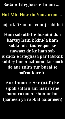 Text Box: Sada-e-Isteghasa-e-Imam .....Hal Min Naserin Yansorona... aaj tak fizao me goonj rahi hai Ham sab atfal-e-husaini dua kartey hain k khuda ham sabko aisi taufeeqaat se nawaaz de ke ham sab 
is sada-e-isteghasa par labbaik kahtey hue mazloomo ka saath de aur zulm aur burai se nafrat karein. Aur Imam-e-Asr (a.t.f.) ke sipah salaro aur nasiro me hamara naam shumar ho. (aameen ya rabbal aalameen)